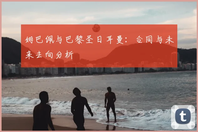 姆巴佩与巴黎圣日耳曼：合同与未来去向分析