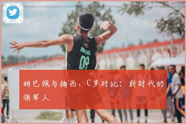 姆巴佩与梅西、C罗对比：新时代的领军人