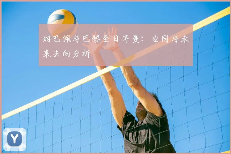 姆巴佩与巴黎圣日耳曼：合同与未来去向分析